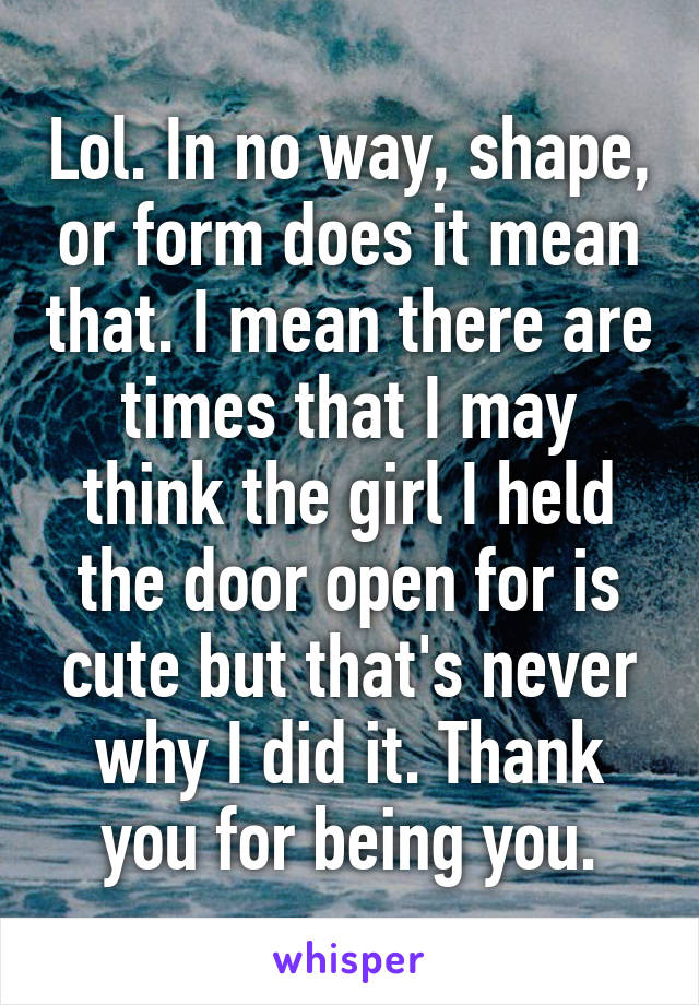 Lol. In no way, shape, or form does it mean that. I mean there are times that I may think the girl I held the door open for is cute but that's never why I did it. Thank you for being you.