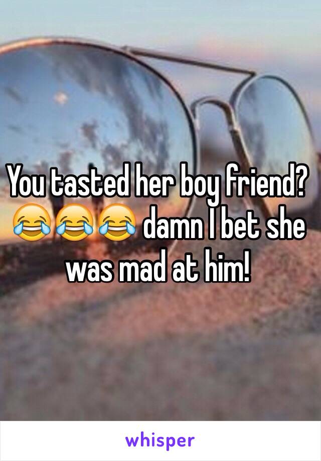 You tasted her boy friend? 😂😂😂 damn I bet she was mad at him!