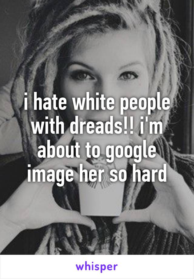 i hate white people with dreads!! i'm about to google image her so hard