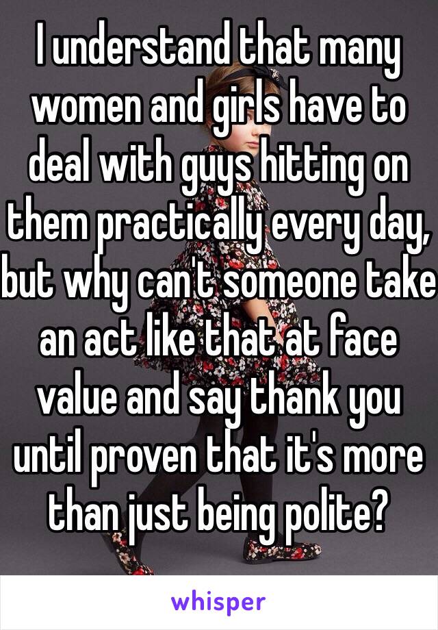 I understand that many women and girls have to deal with guys hitting on them practically every day, but why can't someone take an act like that at face value and say thank you until proven that it's more than just being polite?