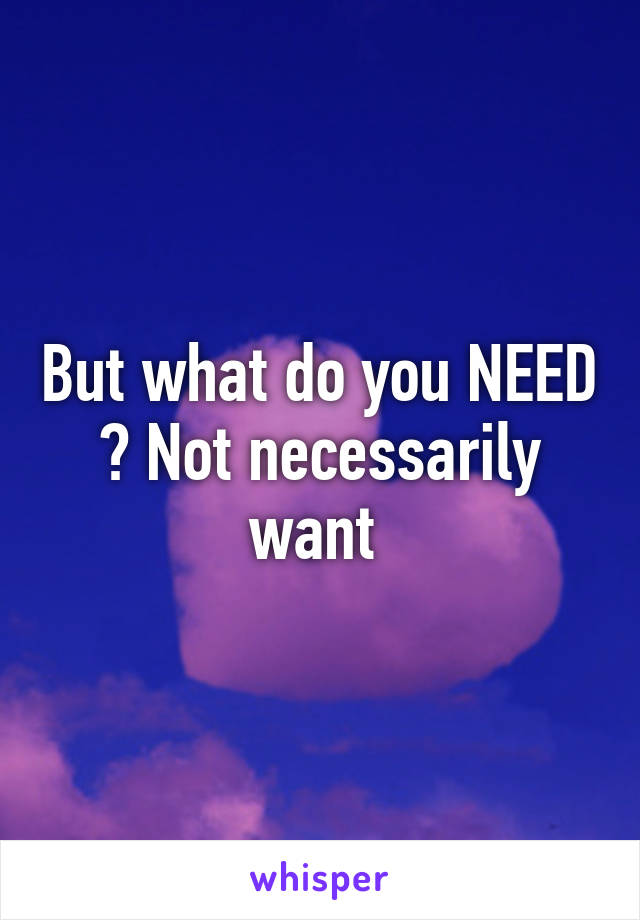 But what do you NEED ? Not necessarily want 