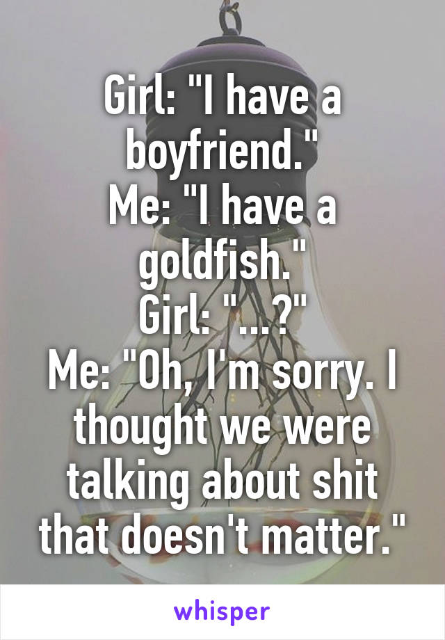 Girl: "I have a boyfriend."
Me: "I have a goldfish."
Girl: "...?"
Me: "Oh, I'm sorry. I thought we were talking about shit that doesn't matter."