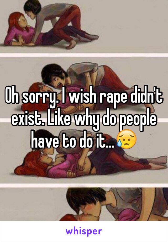 Oh sorry. I wish rape didn't exist. Like why do people have to do it...😥