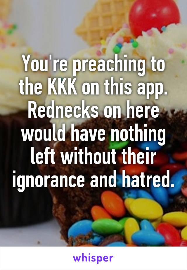 You're preaching to the KKK on this app. Rednecks on here would have nothing left without their ignorance and hatred. 