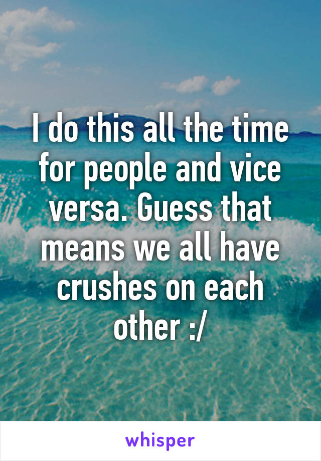 I do this all the time for people and vice versa. Guess that means we all have crushes on each other :/