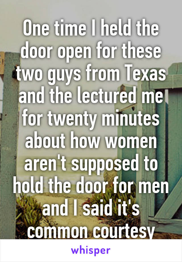 One time I held the door open for these two guys from Texas and the lectured me for twenty minutes about how women aren't supposed to hold the door for men and I said it's common courtesy