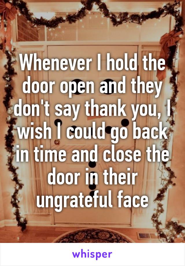 Whenever I hold the door open and they don't say thank you, I wish I could go back in time and close the door in their ungrateful face