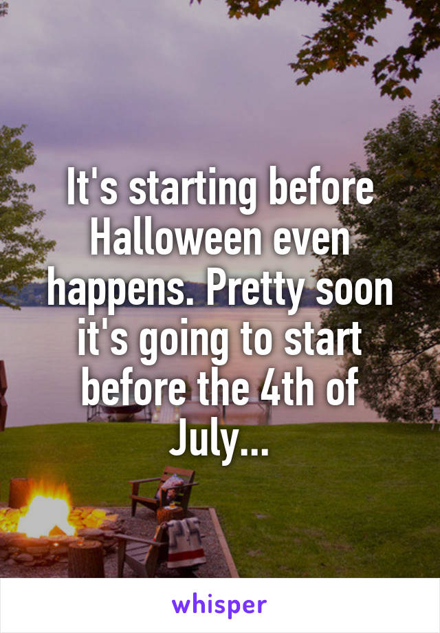 It's starting before Halloween even happens. Pretty soon it's going to start before the 4th of July...