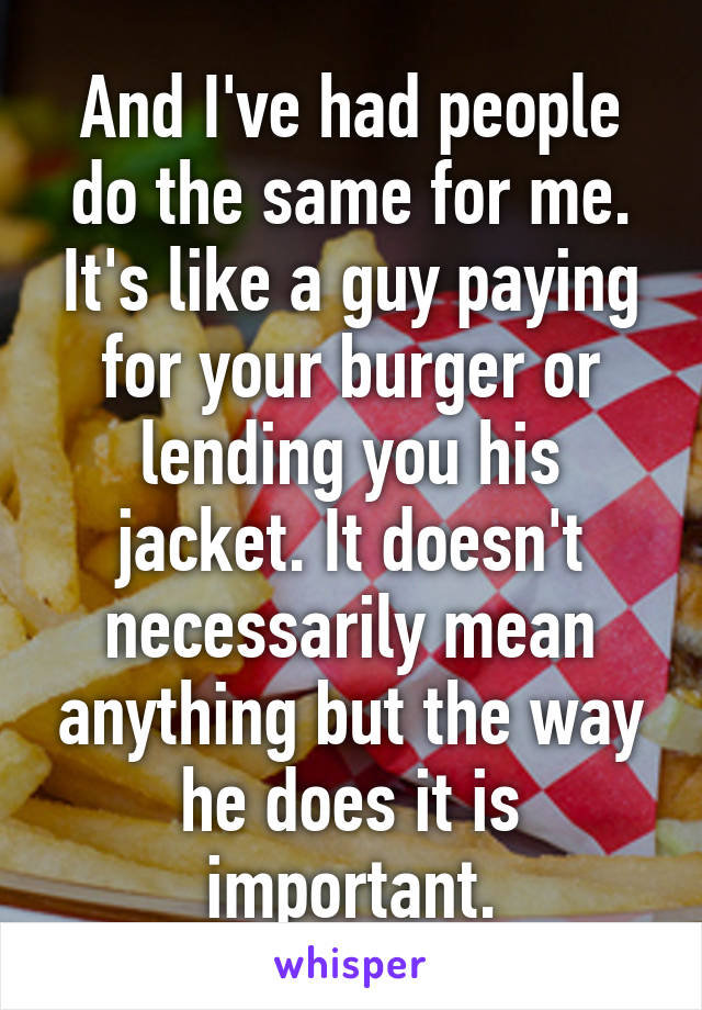 And I've had people do the same for me. It's like a guy paying for your burger or lending you his jacket. It doesn't necessarily mean anything but the way he does it is important.