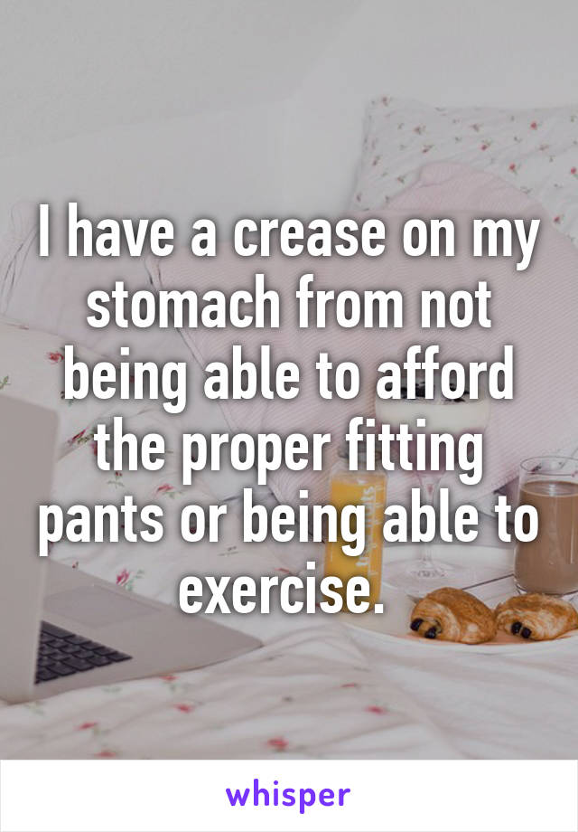 I have a crease on my stomach from not being able to afford the proper fitting pants or being able to exercise. 