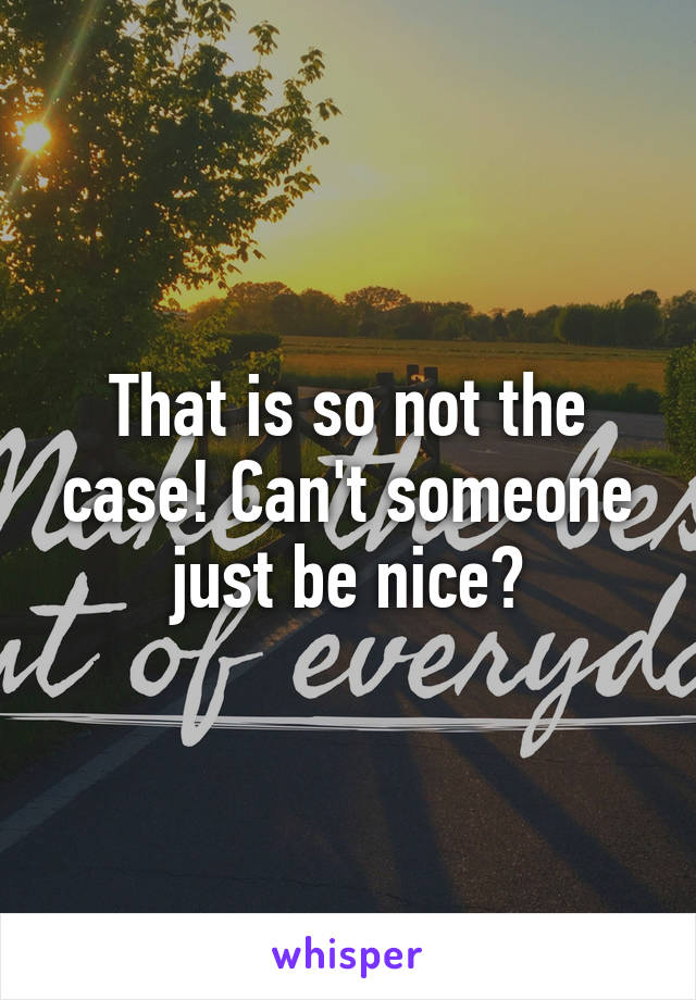 That is so not the case! Can't someone just be nice?