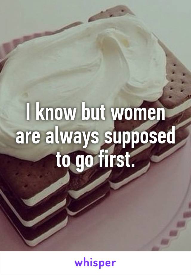 I know but women are always supposed to go first.