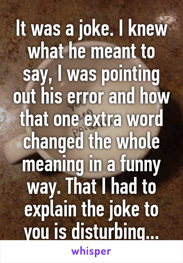 It was a joke. I knew what he meant to say, I was pointing out his error and how that one extra word changed the whole meaning in a funny way. That I had to explain the joke to you is disturbing...