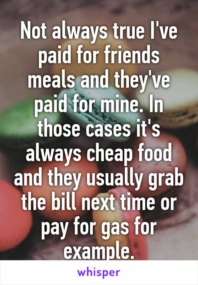 Not always true I've paid for friends meals and they've paid for mine. In those cases it's always cheap food and they usually grab the bill next time or pay for gas for example.