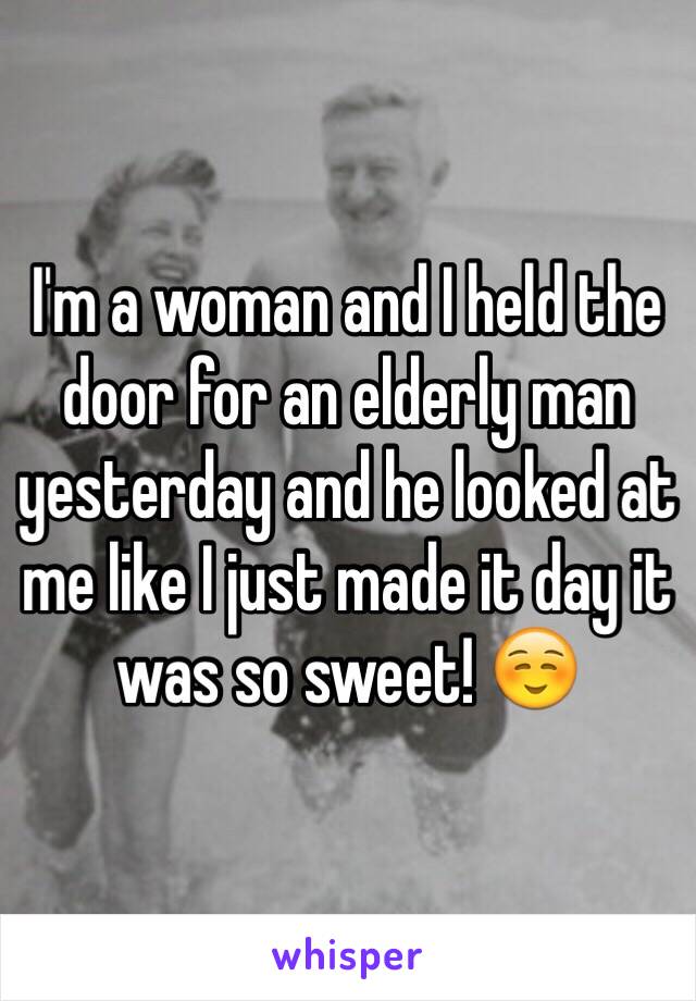 I'm a woman and I held the door for an elderly man yesterday and he looked at me like I just made it day it was so sweet! ☺️