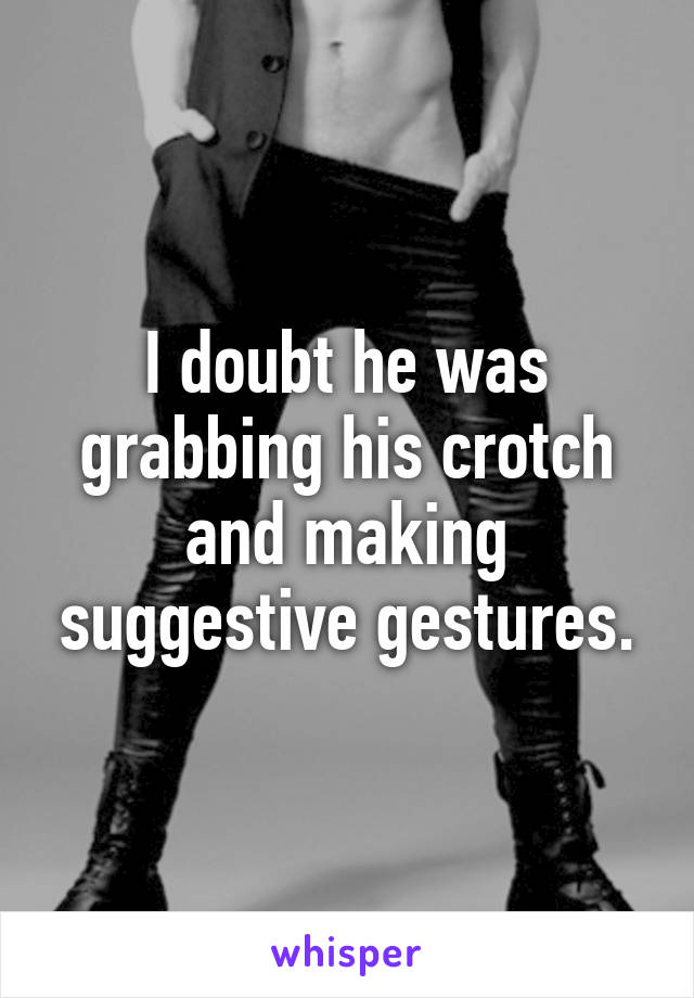 I doubt he was grabbing his crotch and making suggestive gestures.