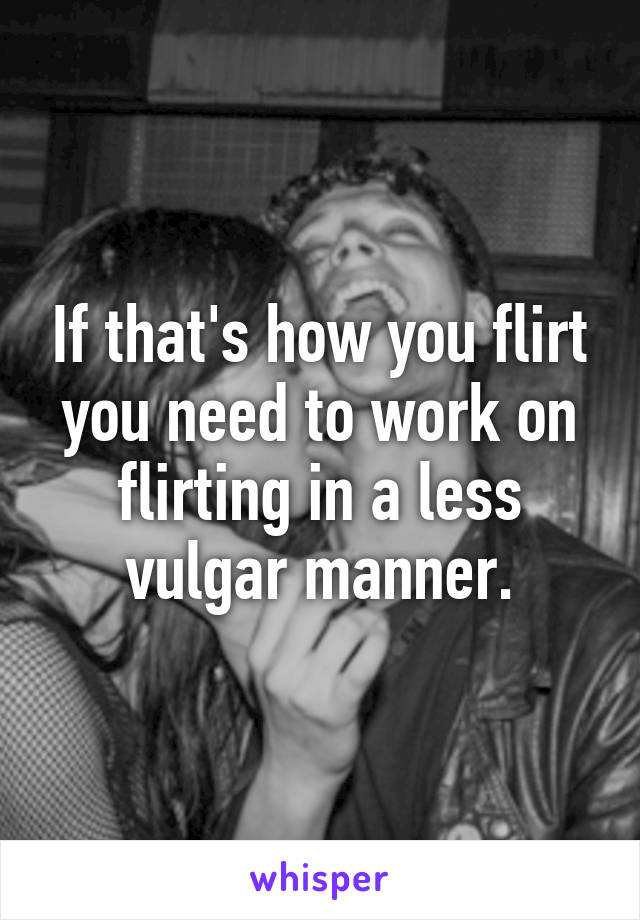 If that's how you flirt you need to work on flirting in a less vulgar manner.