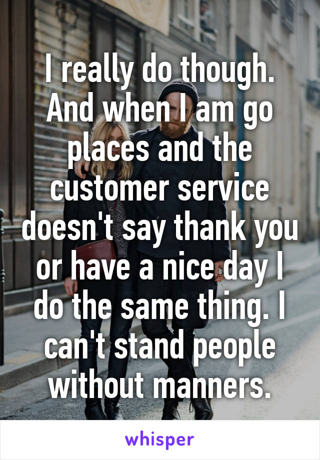 I really do though. And when I am go places and the customer service doesn't say thank you or have a nice day I do the same thing. I can't stand people without manners.