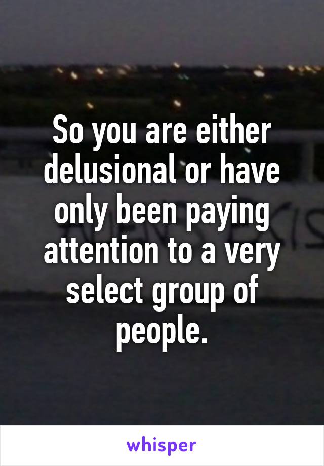 So you are either delusional or have only been paying attention to a very select group of people.