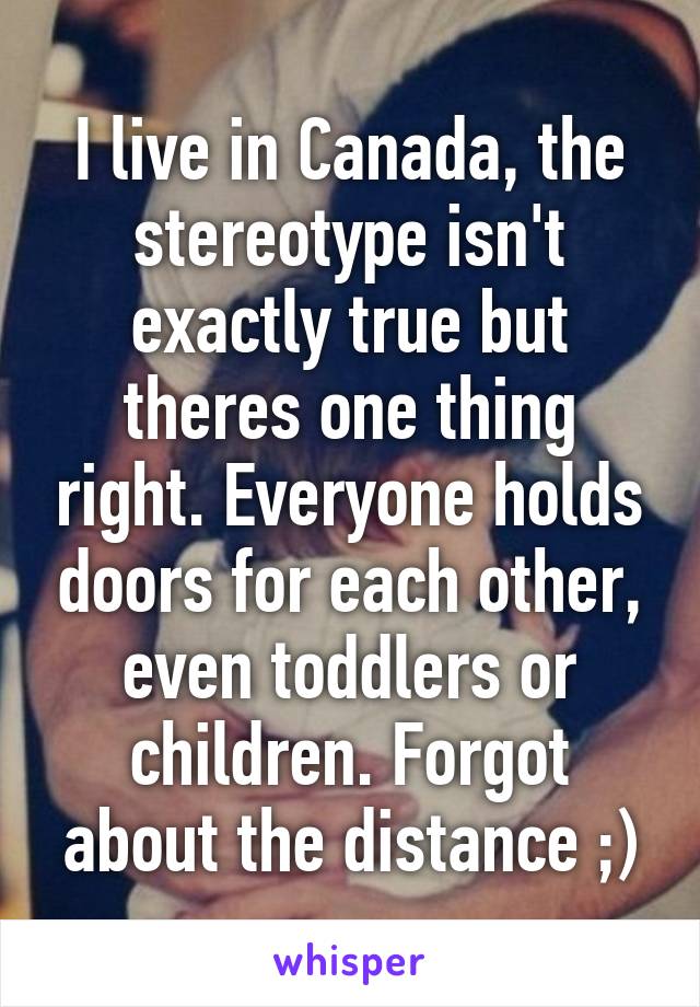 I live in Canada, the stereotype isn't exactly true but theres one thing right. Everyone holds doors for each other, even toddlers or children. Forgot about the distance ;)