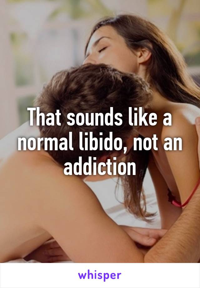 That sounds like a normal libido, not an addiction