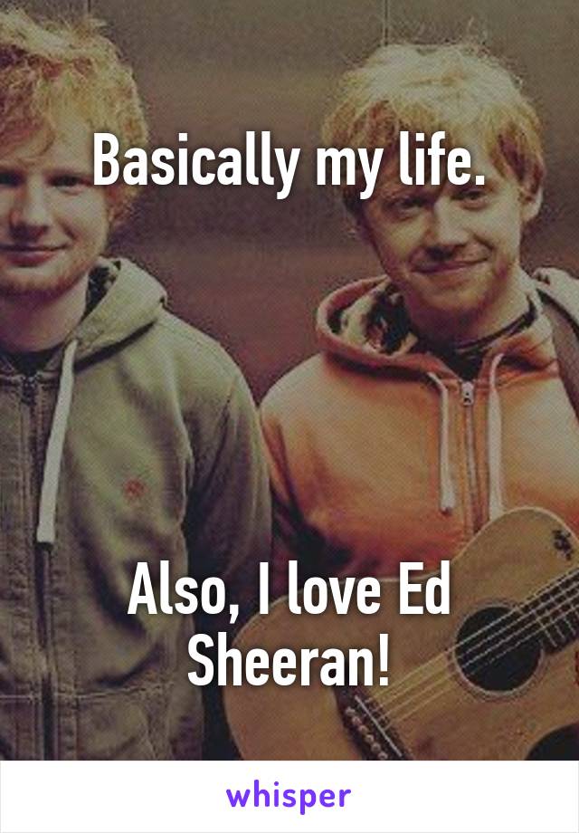 Basically my life.





Also, I love Ed Sheeran!