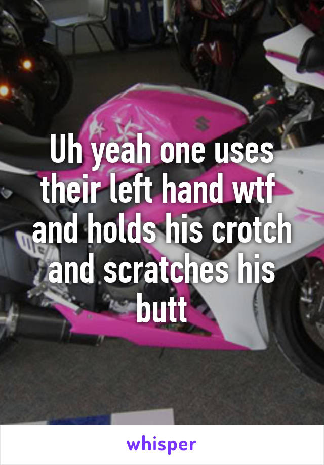 Uh yeah one uses their left hand wtf  and holds his crotch and scratches his butt