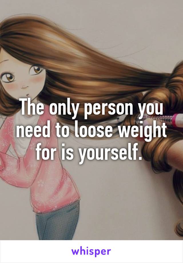 The only person you need to loose weight for is yourself. 