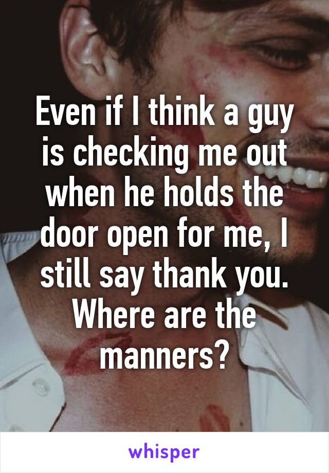 Even if I think a guy is checking me out when he holds the door open for me, I still say thank you. Where are the manners?