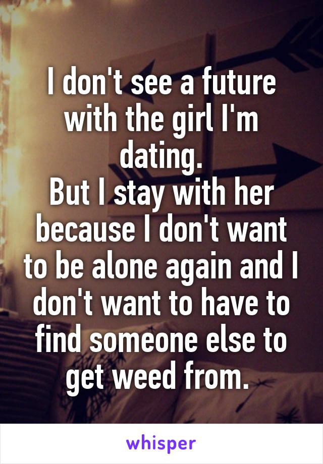 I don't see a future with the girl I'm dating.
But I stay with her because I don't want to be alone again and I don't want to have to find someone else to get weed from. 
