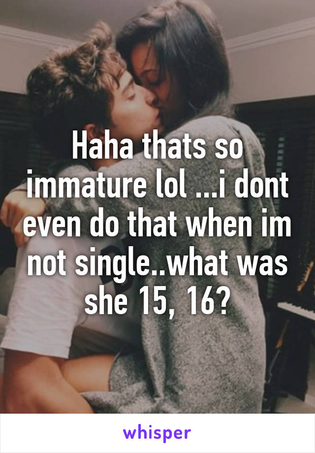 Haha thats so immature lol ...i dont even do that when im not single..what was she 15, 16?