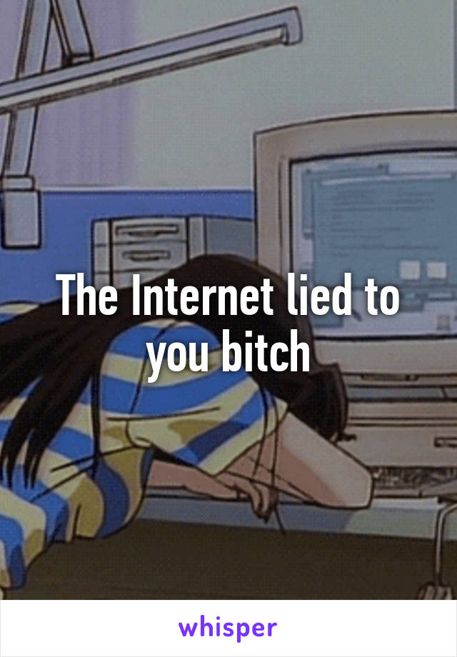 The Internet lied to you bitch