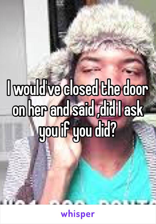 I would've closed the door on her and said ,did I ask you if you did?