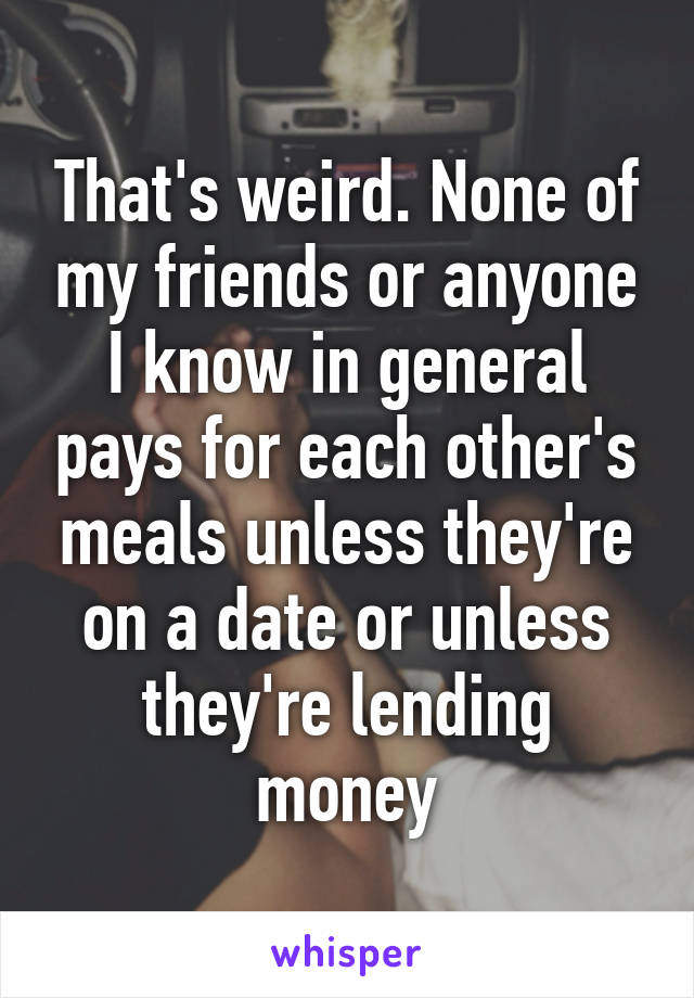 That's weird. None of my friends or anyone I know in general pays for each other's meals unless they're on a date or unless they're lending money