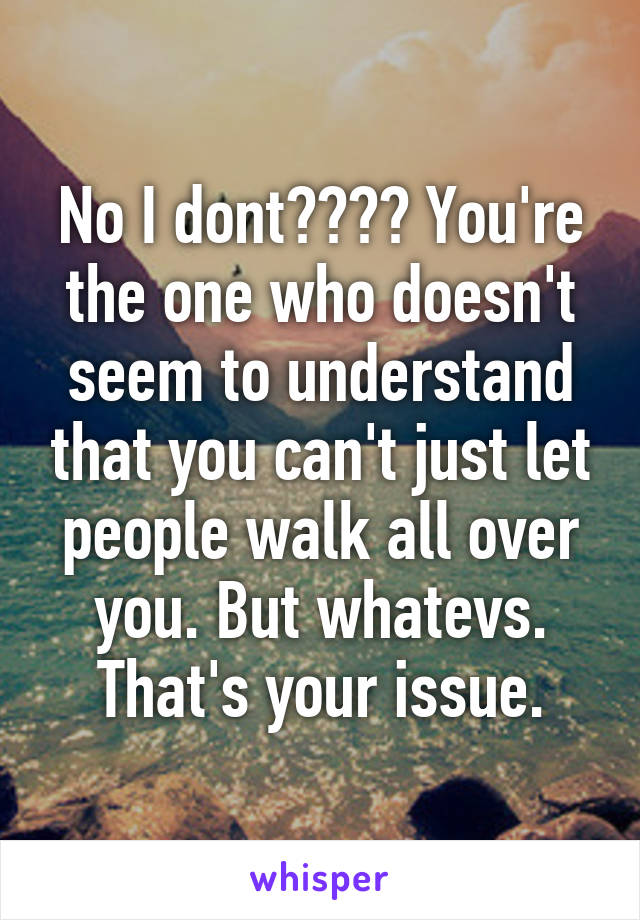 No I dont???? You're the one who doesn't seem to understand that you can't just let people walk all over you. But whatevs. That's your issue.