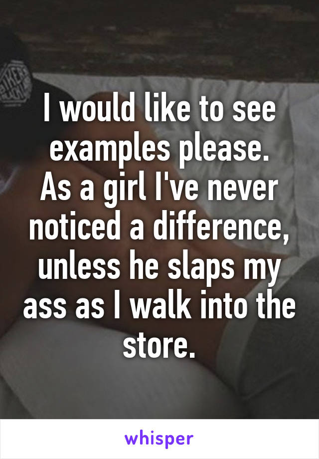 I would like to see examples please.
As a girl I've never noticed a difference, unless he slaps my ass as I walk into the store.