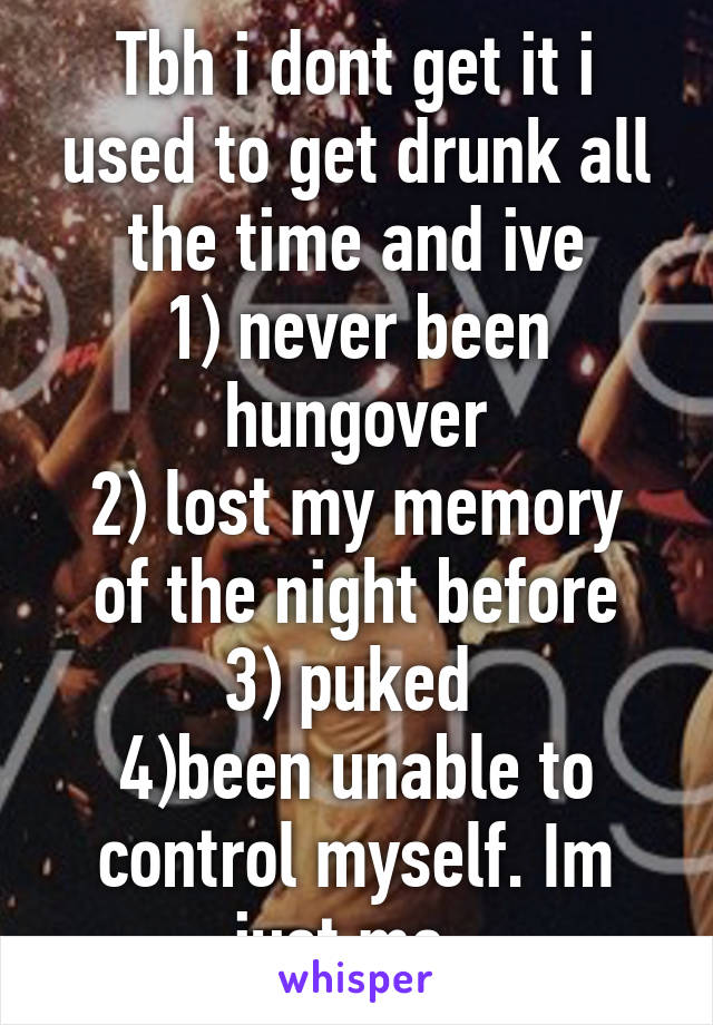 Tbh i dont get it i used to get drunk all the time and ive
1) never been hungover
2) lost my memory of the night before
3) puked 
4)been unable to control myself. Im just me. 