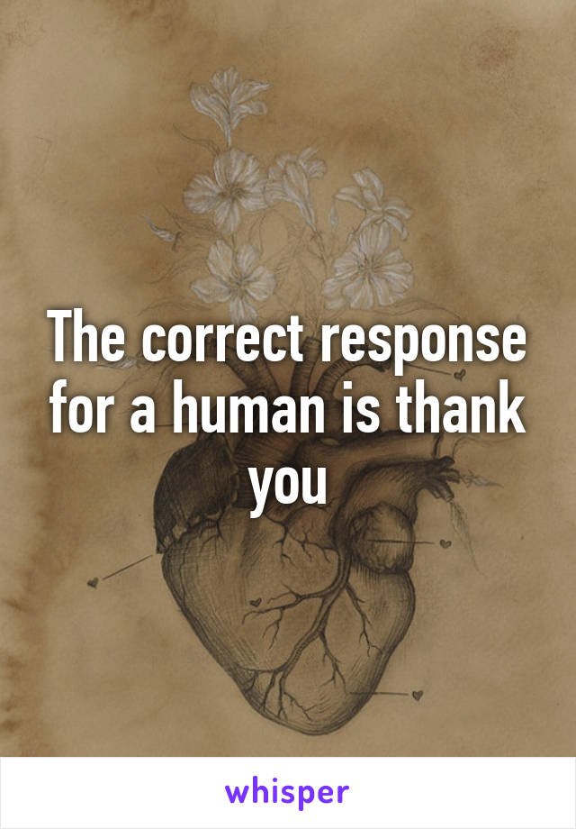 The correct response for a human is thank you