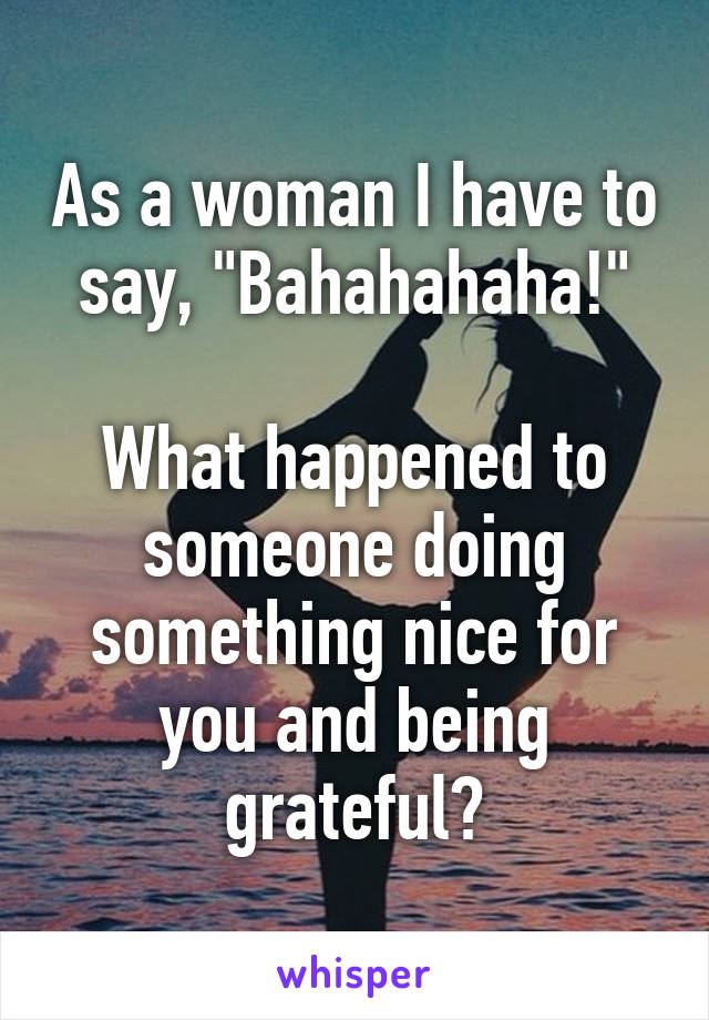 As a woman I have to say, "Bahahahaha!"

What happened to someone doing something nice for you and being grateful?