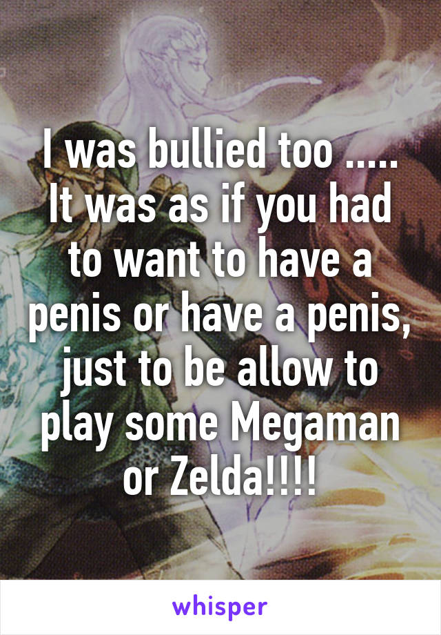 I was bullied too ..... It was as if you had to want to have a penis or have a penis, just to be allow to play some Megaman or Zelda!!!!