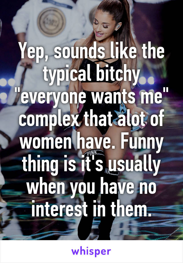 Yep, sounds like the typical bitchy "everyone wants me" complex that alot of women have. Funny thing is it's usually when you have no interest in them.