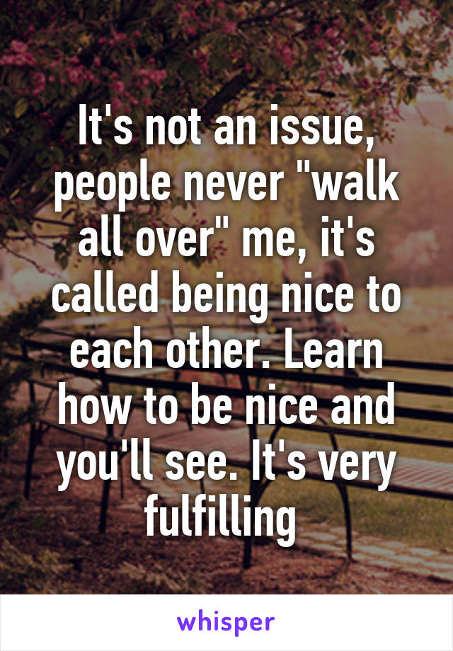 It's not an issue, people never "walk all over" me, it's called being nice to each other. Learn how to be nice and you'll see. It's very fulfilling 