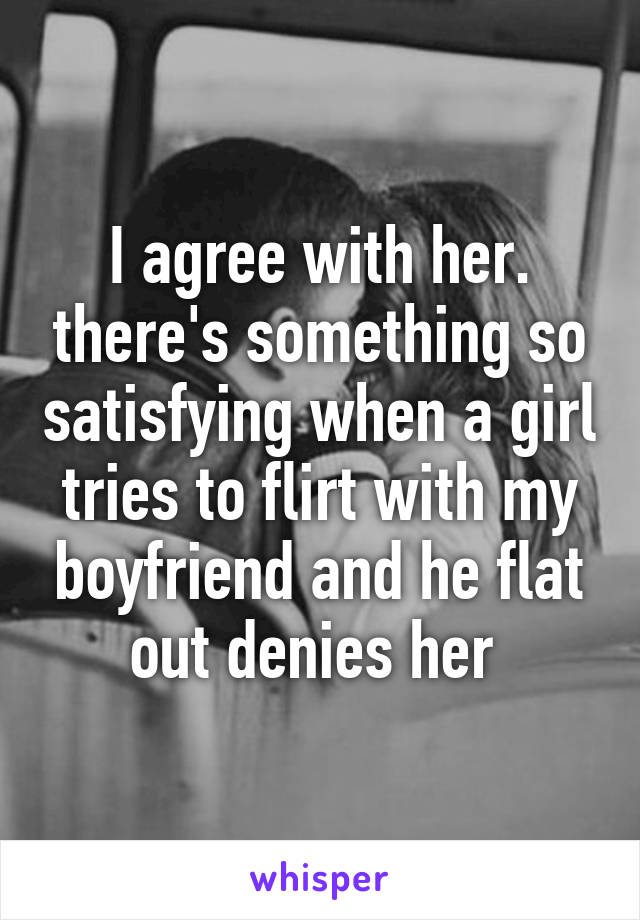 I agree with her. there's something so satisfying when a girl tries to flirt with my boyfriend and he flat out denies her 