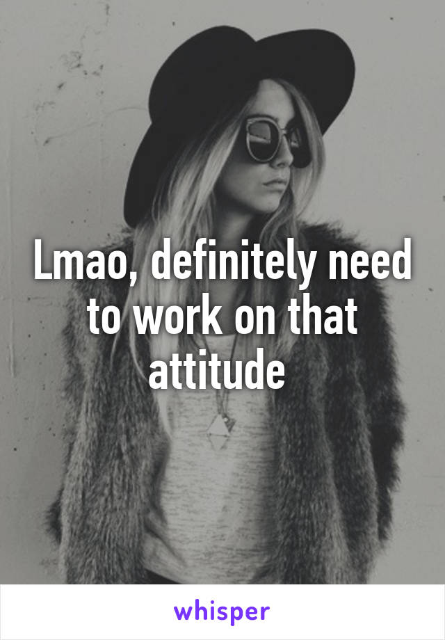 Lmao, definitely need to work on that attitude 