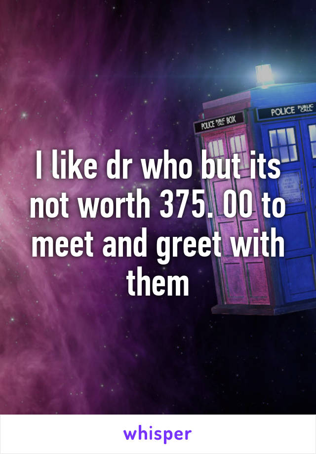 I like dr who but its not worth 375. 00 to meet and greet with them