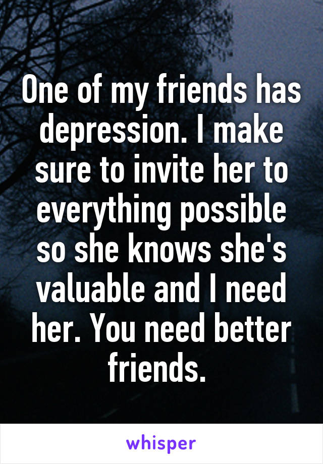 One of my friends has depression. I make sure to invite her to everything possible so she knows she's valuable and I need her. You need better friends. 