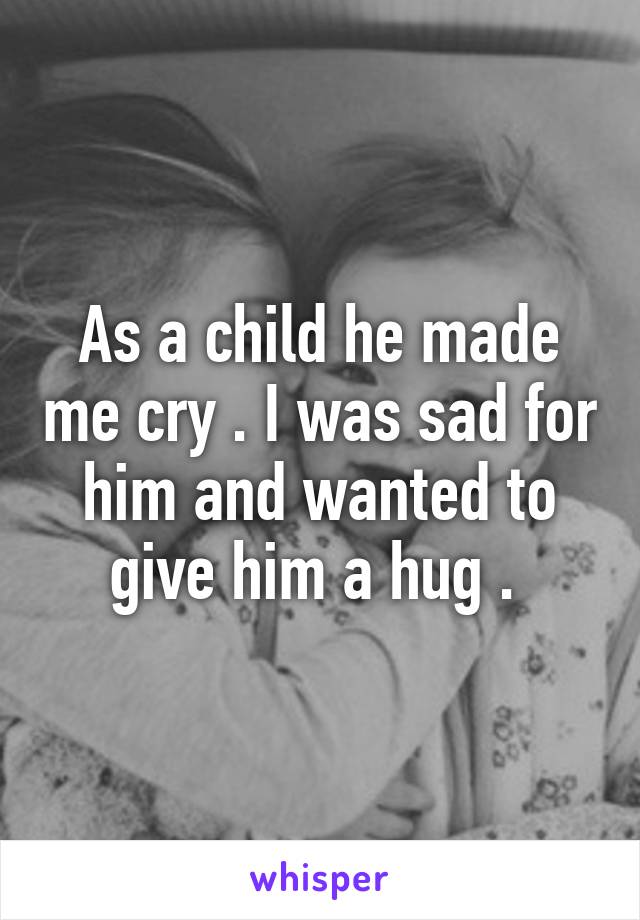 As a child he made me cry . I was sad for him and wanted to give him a hug . 