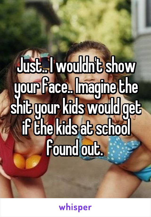Just.. I wouldn't show your face.. Imagine the shit your kids would get if the kids at school found out. 