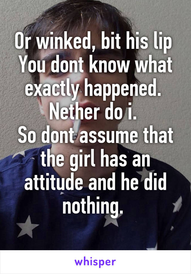 Or winked, bit his lip 
You dont know what exactly happened. 
Nether do i. 
So dont assume that the girl has an attitude and he did nothing. 
   