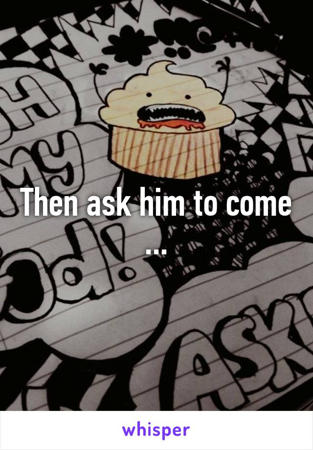 Then ask him to come ...